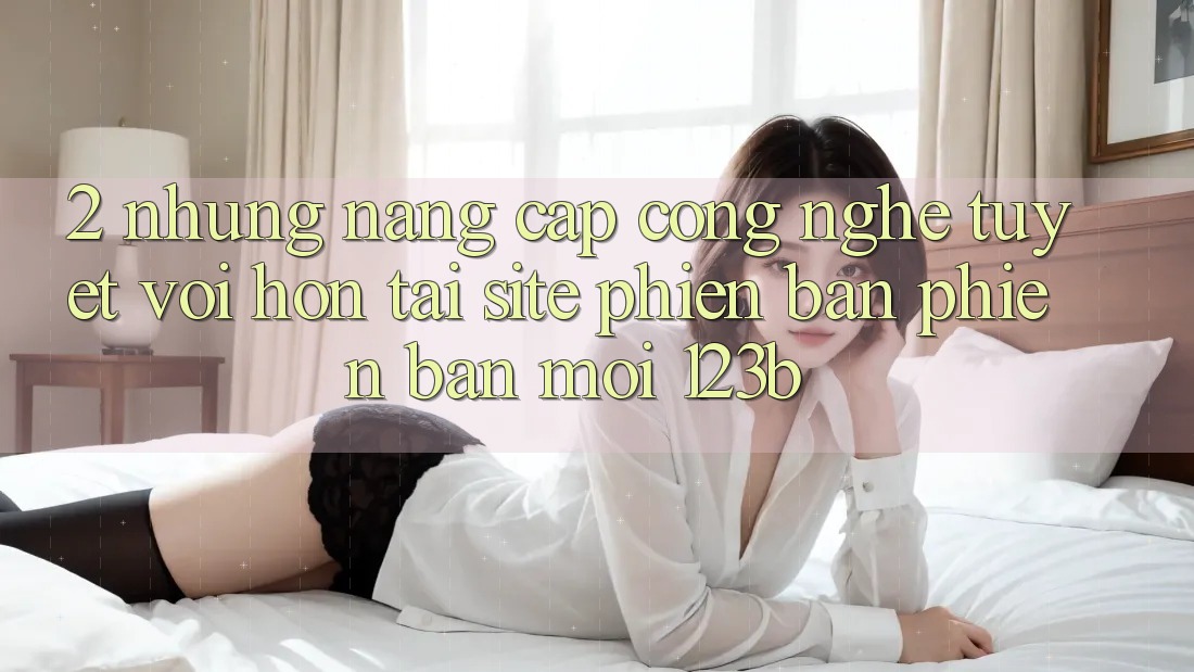 2. Những Nâng Cấp Công Nghệ Tuyệt vời hơn Tại Site Phiên bản phiên bản mới 123b
