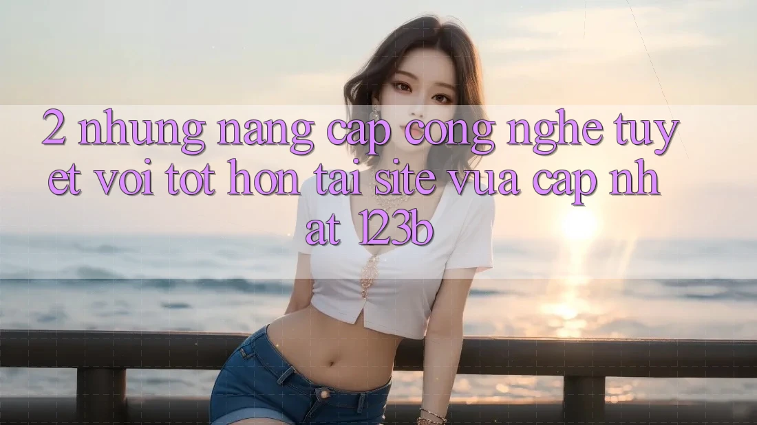 2. Những Nâng Cấp Công Nghệ Tuyệt vời tốt hơn Tại Site Vừa cập nhật 123b