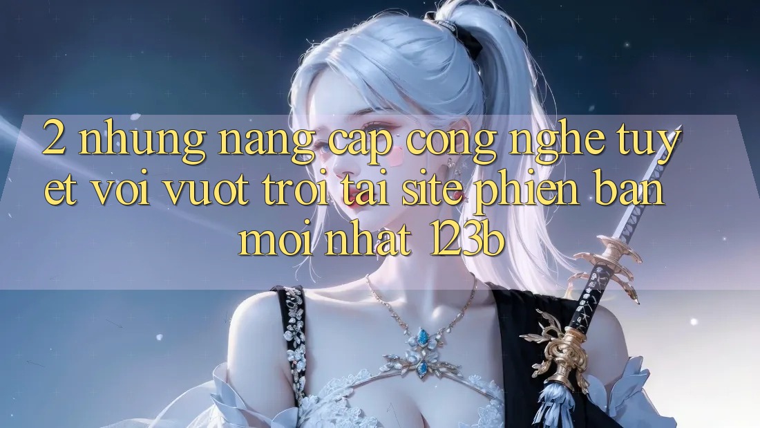 2. Những Nâng Cấp Công Nghệ Tuyệt vời vượt trội Tại Site Phiên bản mới nhất 123b