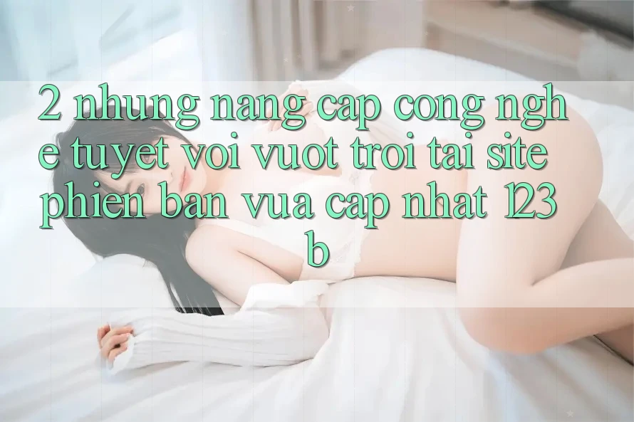 2. Những Nâng Cấp Công Nghệ Tuyệt vời vượt trội Tại Site Phiên bản vừa cập nhật 123b