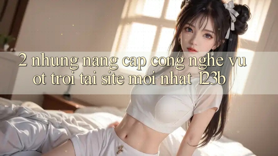 2. Những Nâng Cấp Công Nghệ Vượt Trội Tại Site Mới Nhất 123b