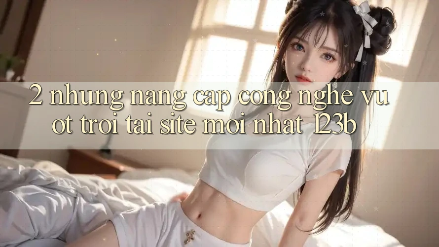 2. Những Nâng Cấp Công Nghệ Vượt trội Tại Site Mới Nhất 123b