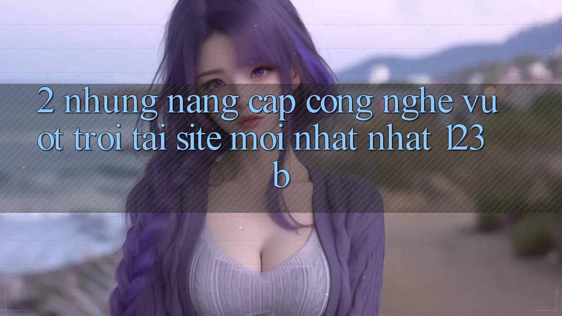 2. Những Nâng Cấp Công Nghệ Vượt Trội Tại Site Mới nhất Nhất 123b 2. Những Nâng Cấp Công Nghệ Vượt Trội Tại Site Mới nhất Nhất 123b