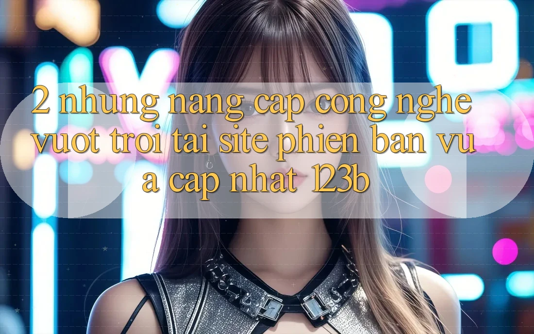 2. Những Nâng Cấp Công Nghệ Vượt Trội Tại Site Phiên bản vừa cập nhật 123b