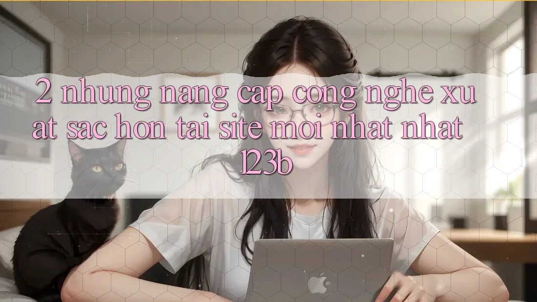 2. Những Nâng Cấp Công Nghệ Xuất sắc hơn Tại Site Mới nhất Nhất 123b