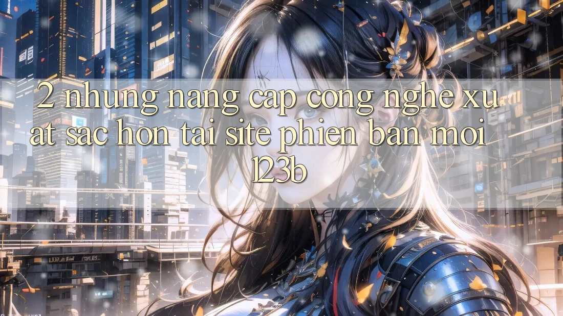 2. Những Nâng Cấp Công Nghệ Xuất sắc hơn Tại Site Phiên bản mới 123b