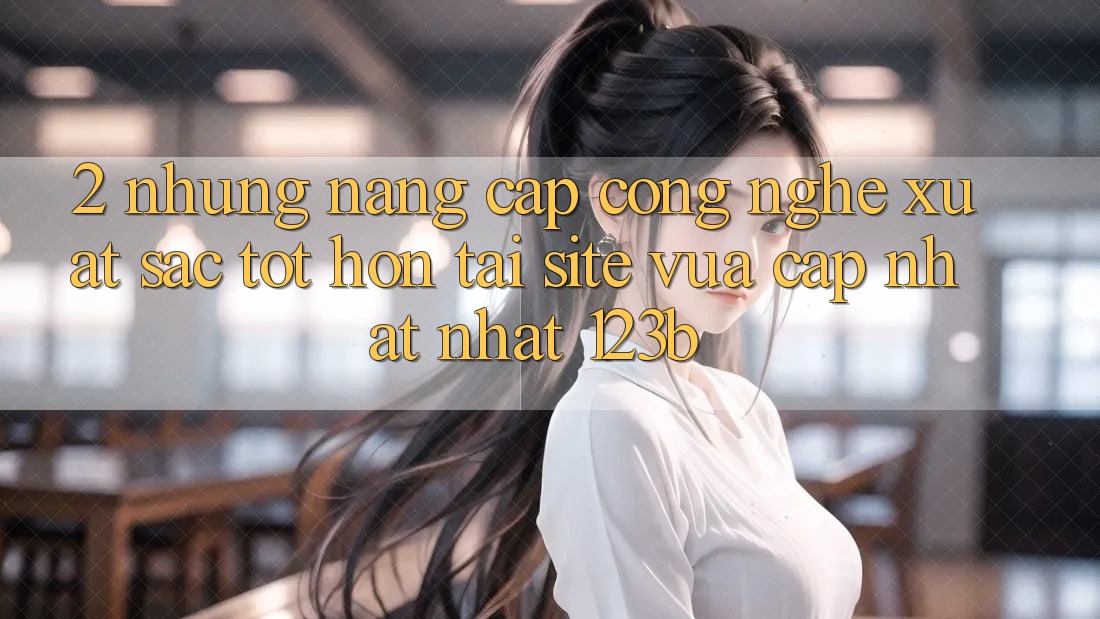 2. Những Nâng Cấp Công Nghệ Xuất sắc tốt hơn Tại Site Vừa cập nhật Nhất 123b