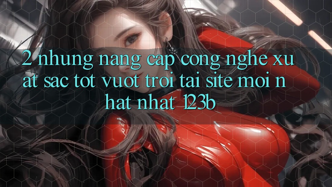 2. Những Nâng Cấp Công Nghệ Xuất sắc tốt vượt trội Tại Site Mới nhất Nhất 123b