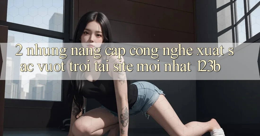 2. Những Nâng Cấp Công Nghệ Xuất sắc vượt trội Tại Site Mới Nhất 123b