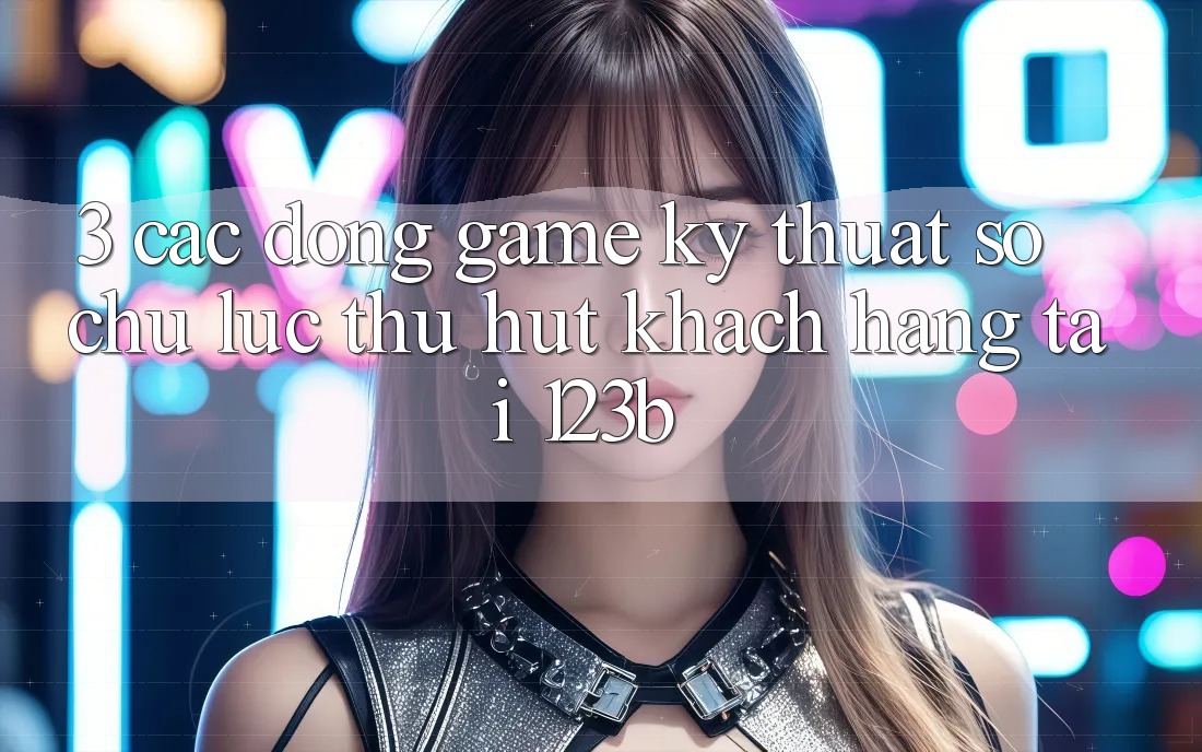 3. Các Dòng Game Kỹ Thuật Số Chủ Lực Thu Hút Khách hàng Tại 123b