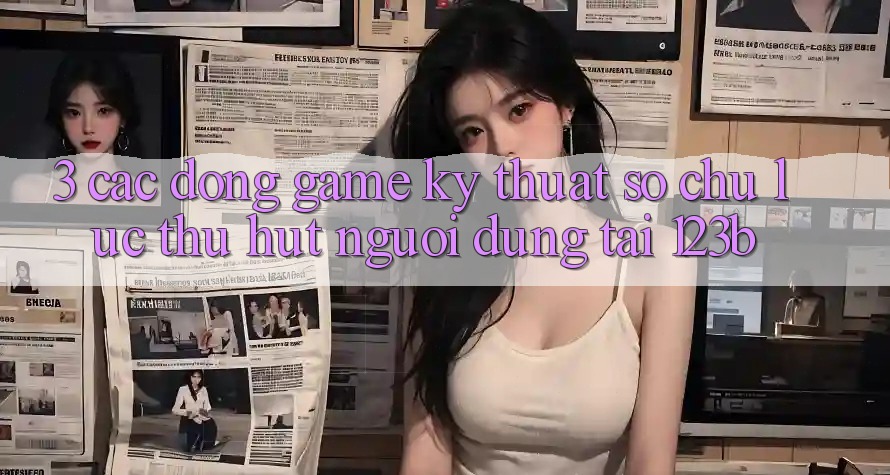 3. Các Dòng Game Kỹ Thuật Số Chủ Lực Thu Hút Người dùng Tại 123b