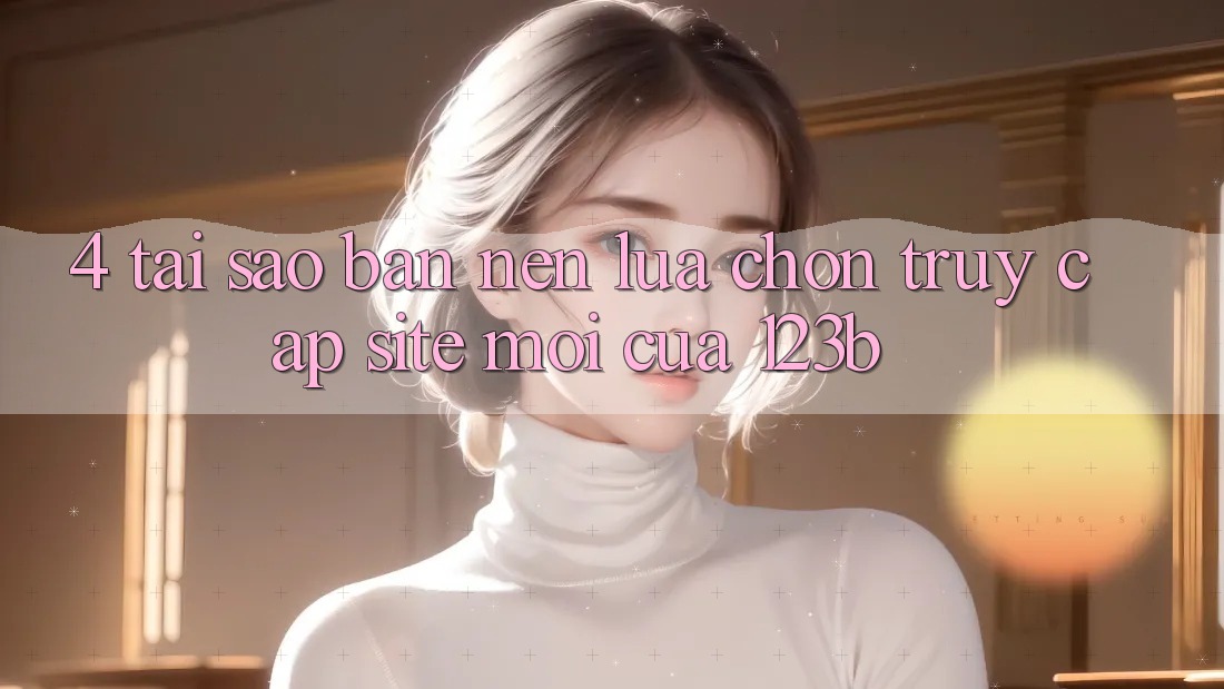 4. Tại Sao Bạn Nên Lựa Chọn Truy Cập Site Mới Của 123b?