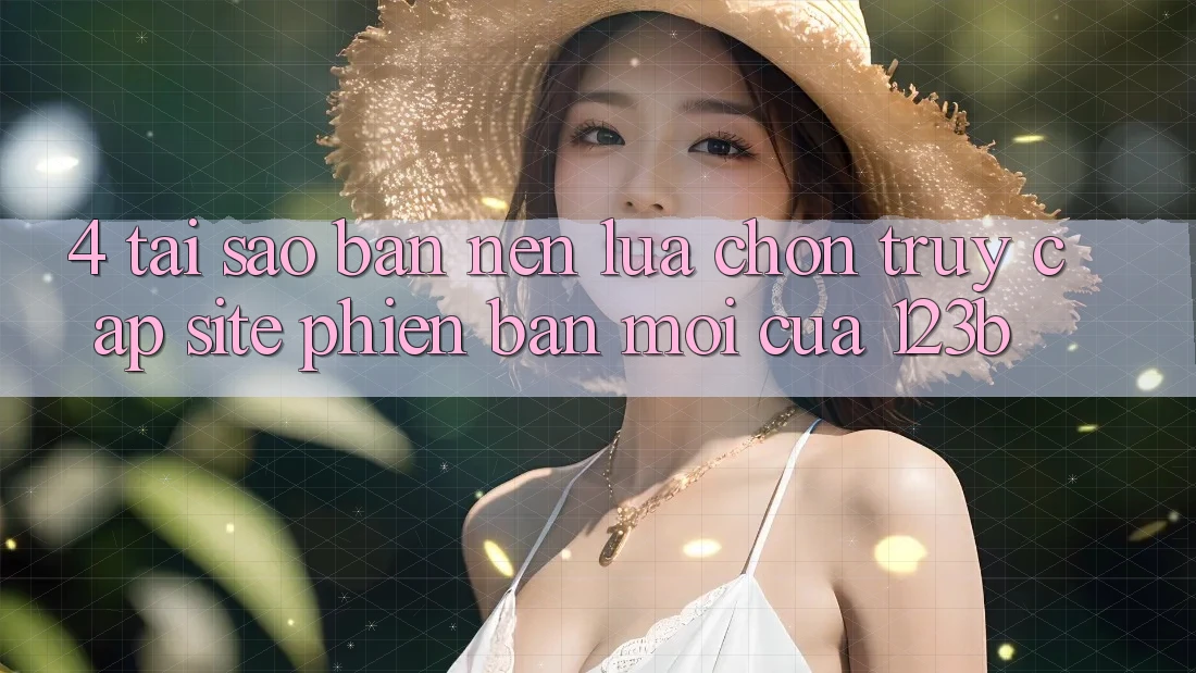 4. Tại Sao Bạn Nên Lựa Chọn Truy Cập Site Phiên bản mới Của 123b?