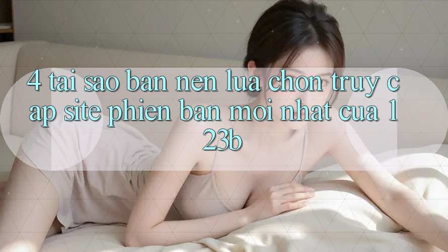 4. Tại Sao Bạn Nên Lựa Chọn Truy Cập Site Phiên bản mới Nhất Của 123b?