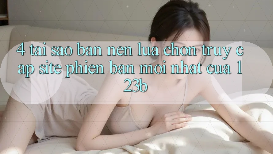 4. Tại Sao Bạn Nên Lựa Chọn Truy Cập Site Phiên bản mới Nhất Của 123b?