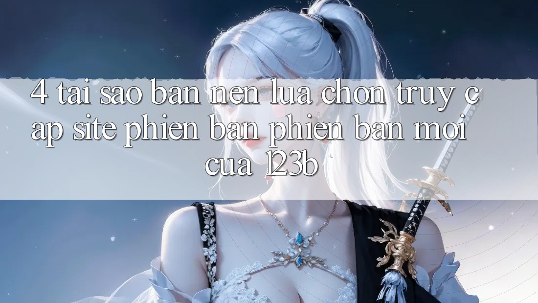 4. Tại Sao Bạn Nên Lựa Chọn Truy Cập Site Phiên bản phiên bản mới Của 123b?