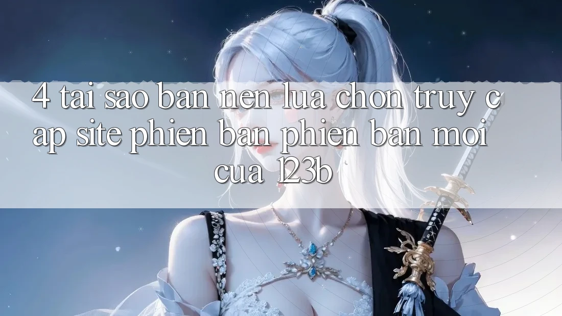 4. Tại Sao Bạn Nên Lựa Chọn Truy Cập Site Phiên bản phiên bản mới Của 123b?