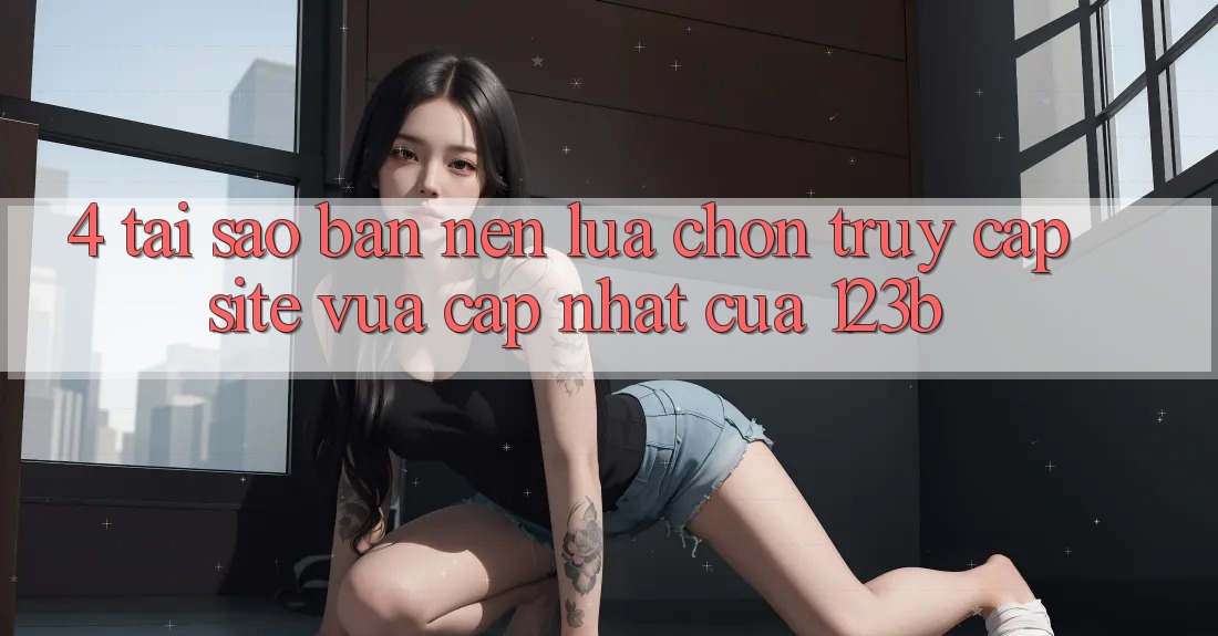 4. Tại Sao Bạn Nên Lựa Chọn Truy Cập Site Vừa cập nhật Của 123b?