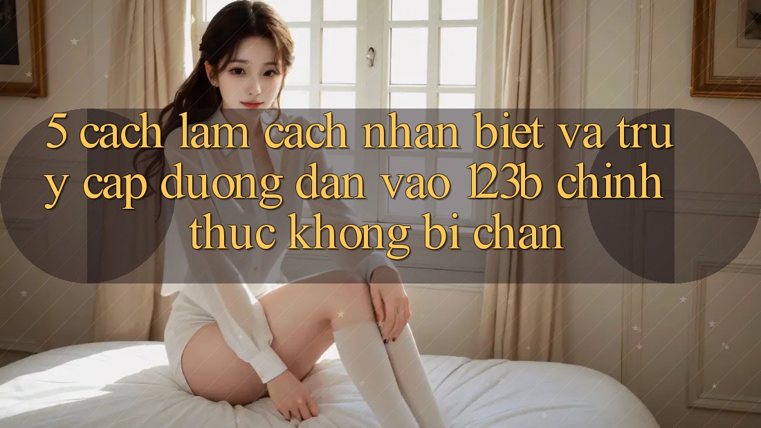 5. Cách làm Cách Nhận Biết Và Truy Cập Đường dẫn Vào 123b Chính Thức, Không Bị Chặn