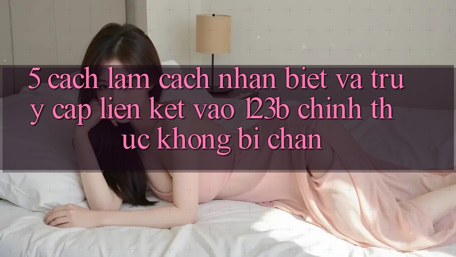 5. Cách làm Cách Nhận Biết Và Truy Cập Liên kết Vào 123b Chính Thức, Không Bị Chặn