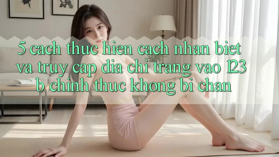 5. Cách thực hiện Cách Nhận Biết Và Truy Cập Địa chỉ trang Vào 123b Chính Thức, Không Bị Chặn
