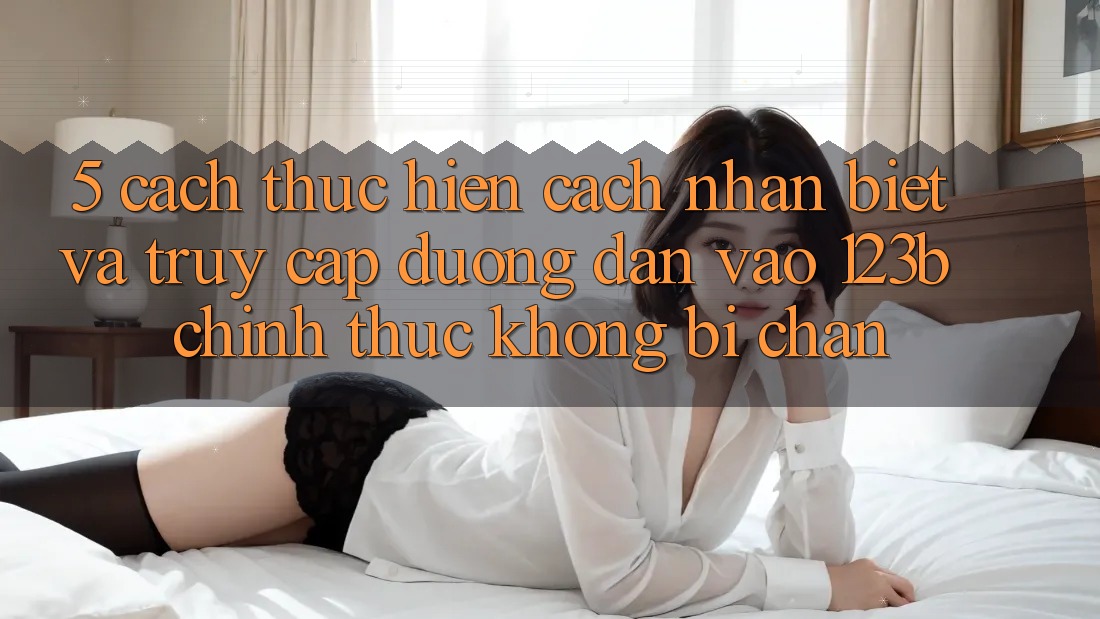 5. Cách thực hiện Cách Nhận Biết Và Truy Cập Đường dẫn Vào 123b Chính Thức, Không Bị Chặn