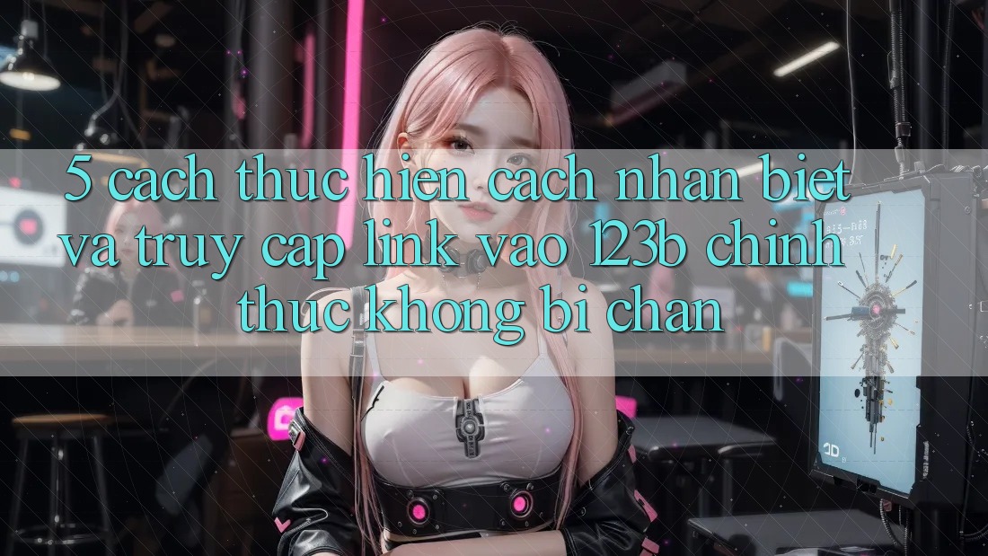 5. Cách thực hiện Cách Nhận Biết Và Truy Cập Link Vào 123b Chính Thức, Không Bị Chặn