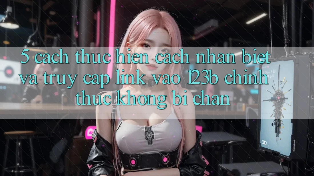 5. Cách thực hiện Cách Nhận Biết Và Truy Cập Link Vào 123b Chính Thức, Không Bị Chặn
