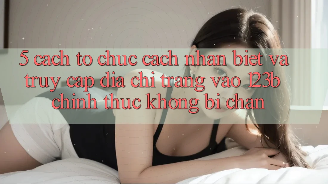5. Cách tổ chức Cách Nhận Biết Và Truy Cập Địa chỉ trang Vào 123b Chính Thức, Không Bị Chặn