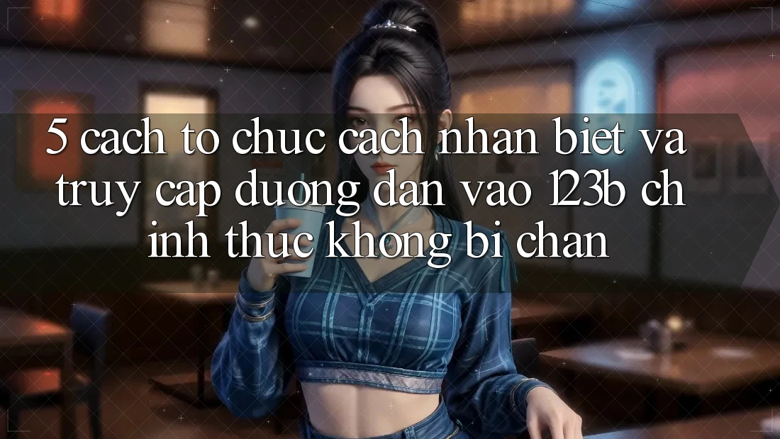 5. Cách tổ chức Cách Nhận Biết Và Truy Cập Đường dẫn Vào 123b Chính Thức, Không Bị Chặn