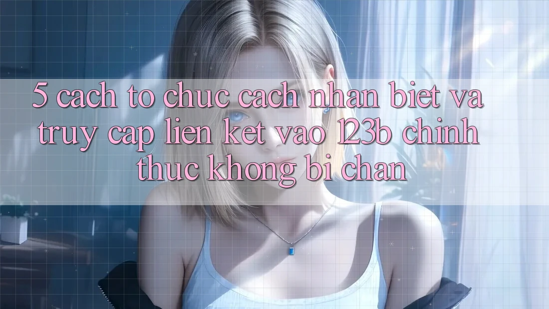 5. Cách tổ chức Cách Nhận Biết Và Truy Cập Liên kết Vào 123b Chính Thức, Không Bị Chặn