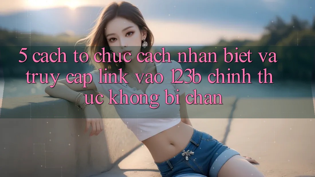5. Cách tổ chức Cách Nhận Biết Và Truy Cập Link Vào 123b Chính Thức, Không Bị Chặn