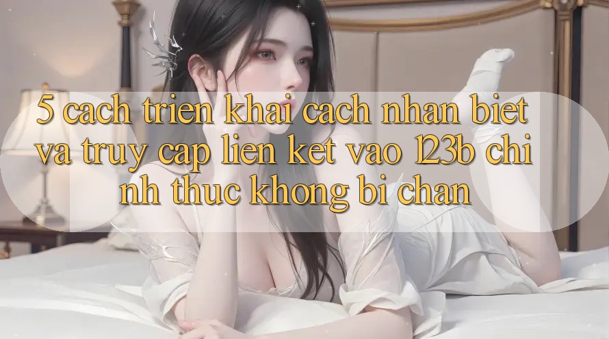 5. Cách triển khai Cách Nhận Biết Và Truy Cập Liên kết Vào 123b Chính Thức, Không Bị Chặn