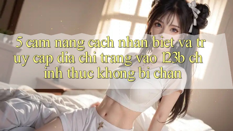 5. Cẩm nang Cách Nhận Biết Và Truy Cập Địa chỉ trang Vào 123b Chính Thức, Không Bị Chặn