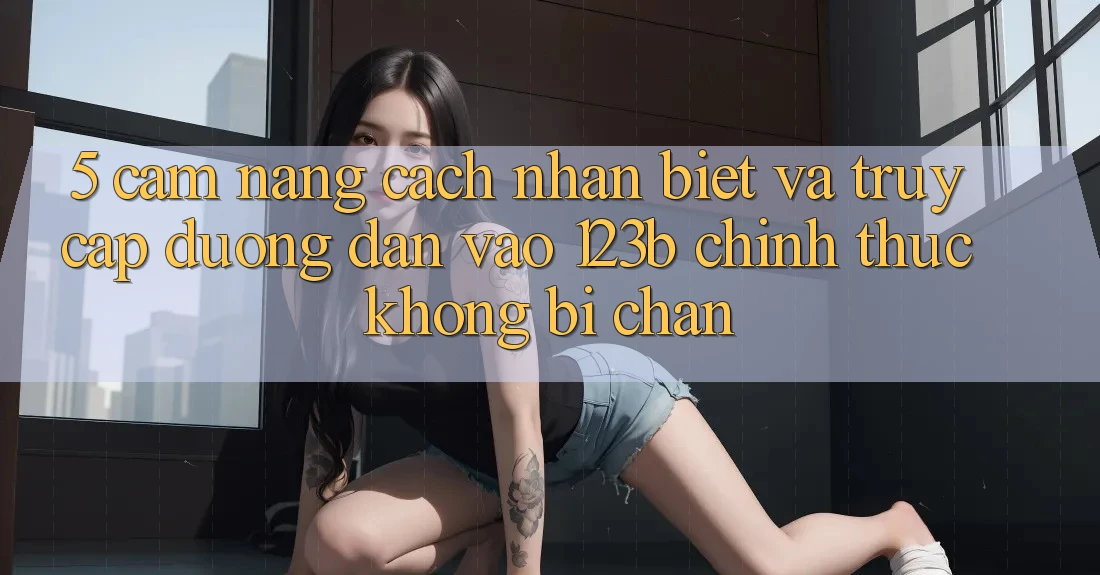 5. Cẩm nang Cách Nhận Biết Và Truy Cập Đường dẫn Vào 123b Chính Thức, Không Bị Chặn