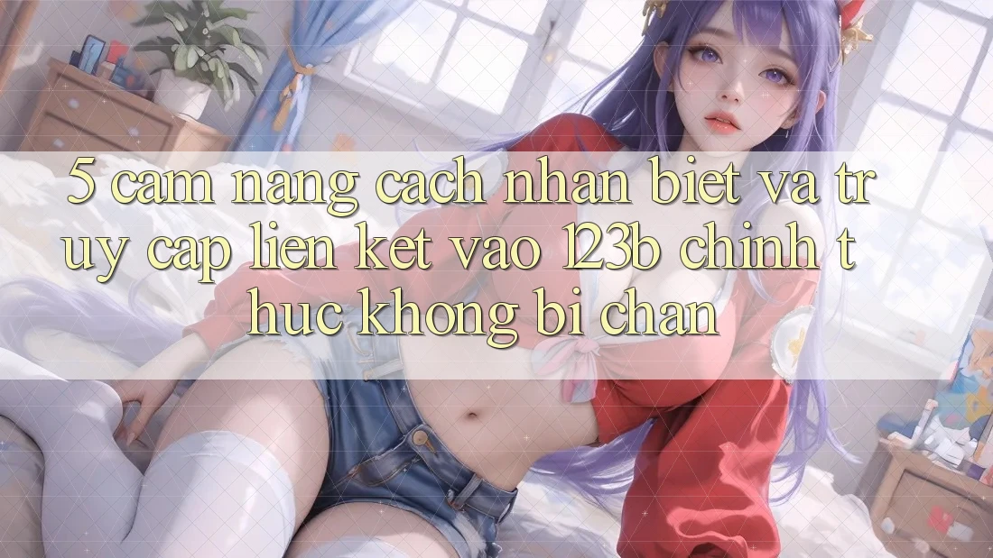 5. Cẩm nang Cách Nhận Biết Và Truy Cập Liên kết Vào 123b Chính Thức, Không Bị Chặn