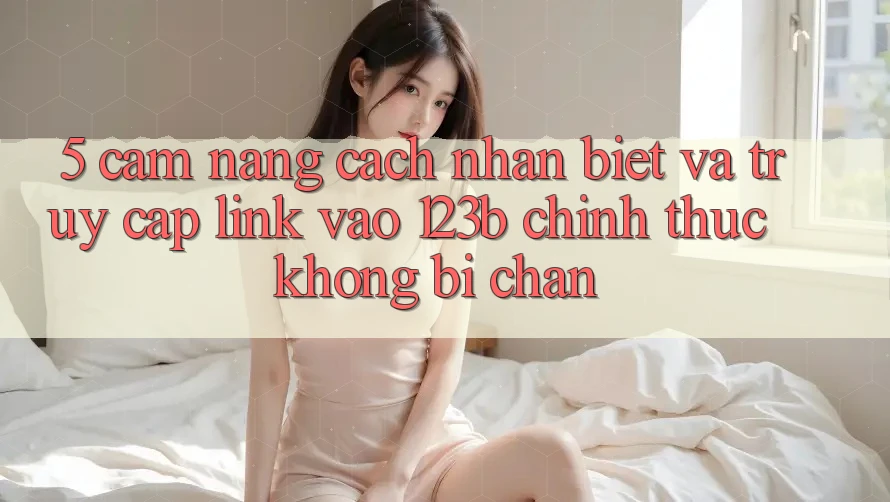 5. Cẩm nang Cách Nhận Biết Và Truy Cập Link Vào 123b Chính Thức, Không Bị Chặn