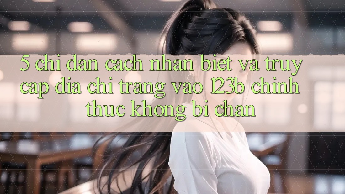 5. Chỉ dẫn Cách Nhận Biết Và Truy Cập Địa chỉ trang Vào 123b Chính Thức, Không Bị Chặn 5. Chỉ dẫn Cách Nhận Biết Và Truy Cập Địa chỉ trang Vào 123b Chính Thức, Không Bị Chặn