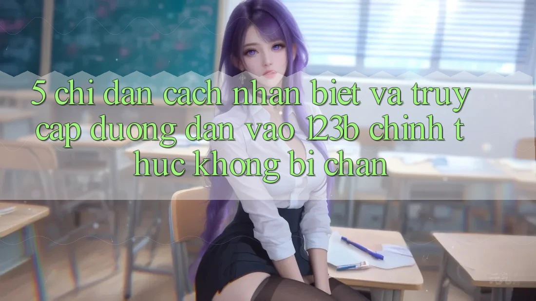 5. Chỉ dẫn Cách Nhận Biết Và Truy Cập Đường dẫn Vào 123b Chính Thức, Không Bị Chặn