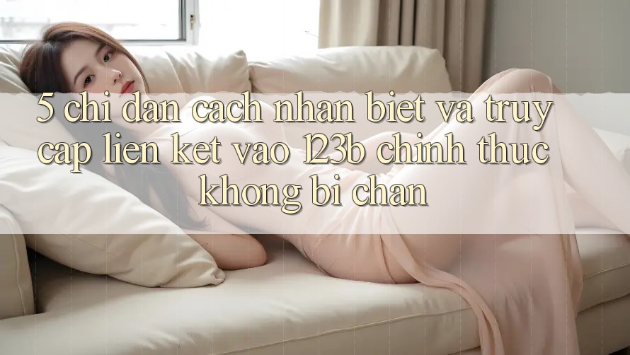 5. Chỉ dẫn Cách Nhận Biết Và Truy Cập Liên kết Vào 123b Chính Thức, Không Bị Chặn