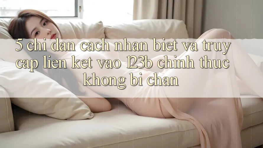 5. Chỉ dẫn Cách Nhận Biết Và Truy Cập Liên kết Vào 123b Chính Thức, Không Bị Chặn