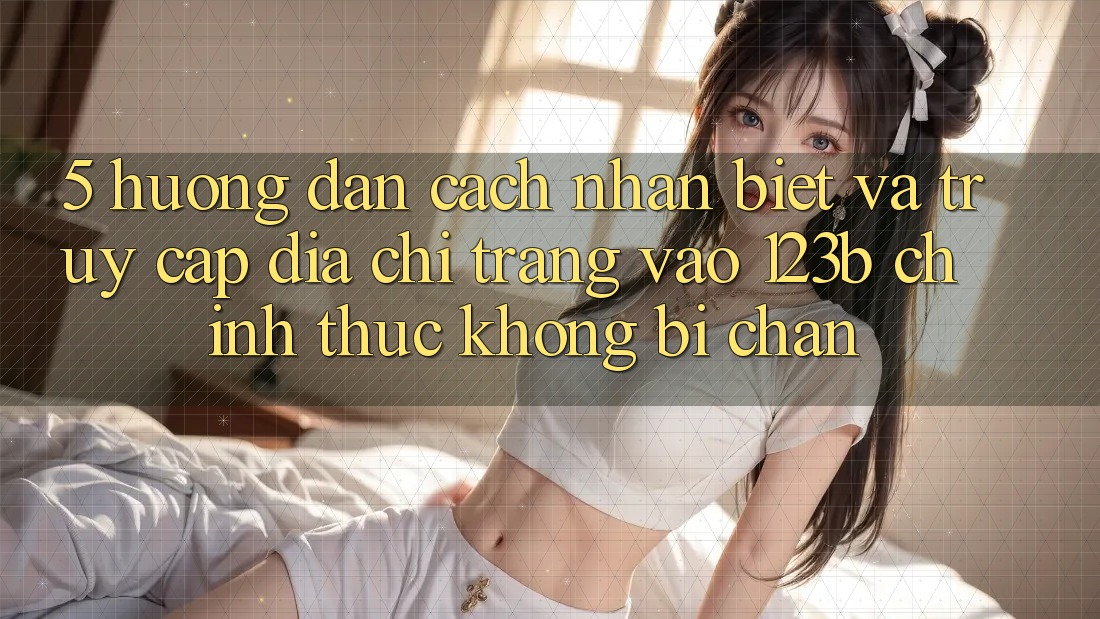 5. Hướng Dẫn Cách Nhận Biết Và Truy Cập Địa chỉ trang Vào 123b Chính Thức, Không Bị Chặn