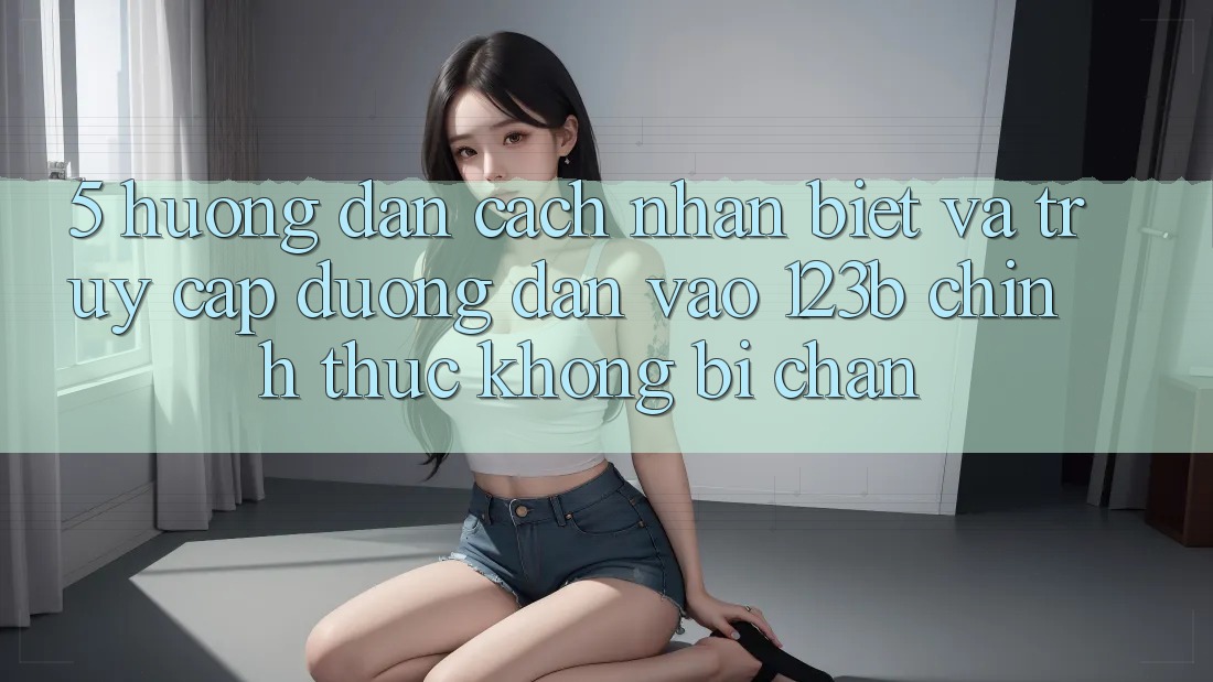 5. Hướng Dẫn Cách Nhận Biết Và Truy Cập Đường dẫn Vào 123b Chính Thức, Không Bị Chặn