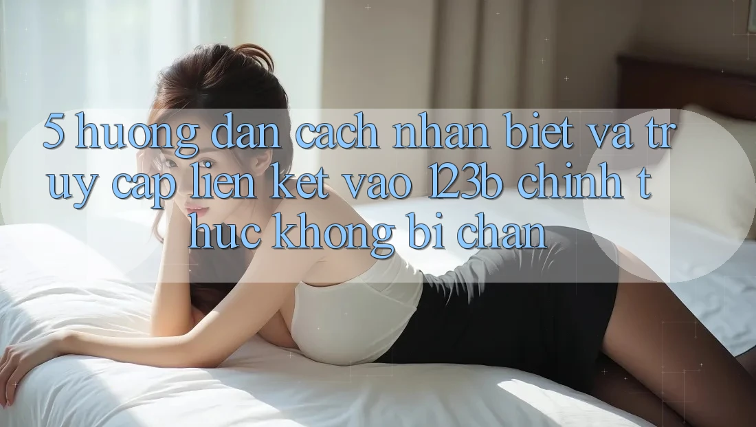 5. Hướng Dẫn Cách Nhận Biết Và Truy Cập Liên kết Vào 123b Chính Thức, Không Bị Chặn