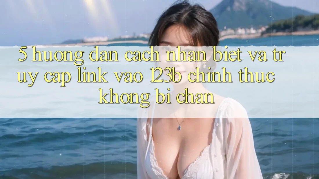 5. Hướng Dẫn Cách Nhận Biết Và Truy Cập Link Vào 123b Chính Thức, Không Bị Chặn