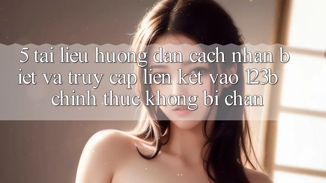 5. Tài liệu hướng dẫn Cách Nhận Biết Và Truy Cập Liên kết Vào 123b Chính Thức, Không Bị Chặn