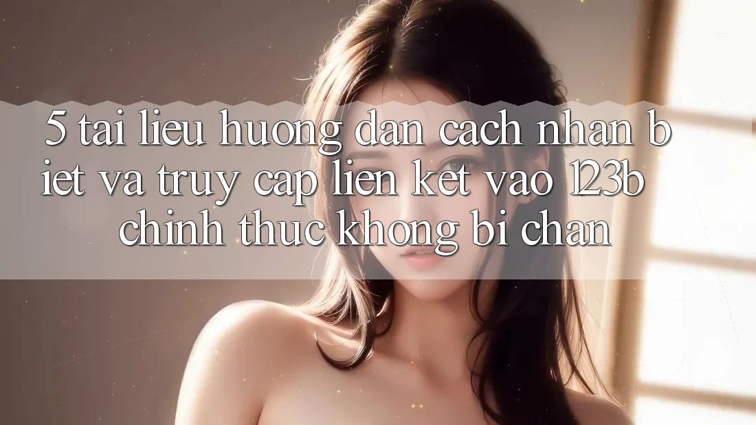 5. Tài liệu hướng dẫn Cách Nhận Biết Và Truy Cập Liên kết Vào 123b Chính Thức, Không Bị Chặn