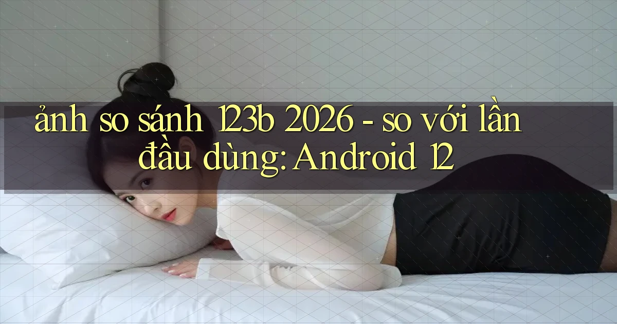 ảnh so sánh 123b 2026   so với lần đầu dùng Android 12