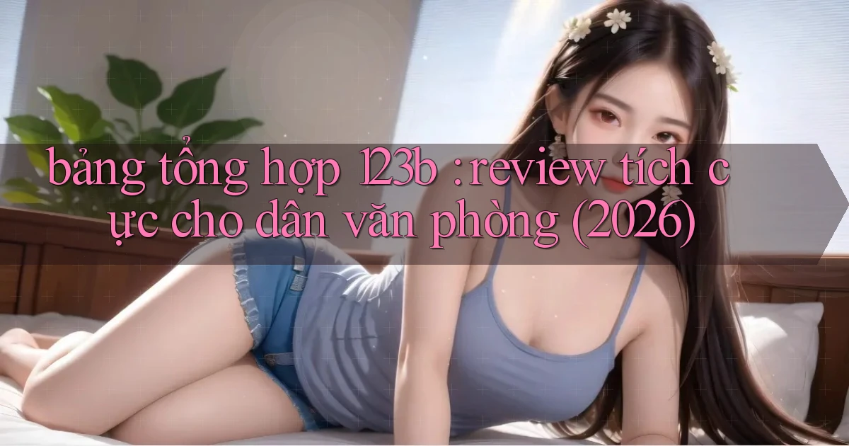 bảng tổng hợp 123b review tích cực cho dân văn phòng (2026)