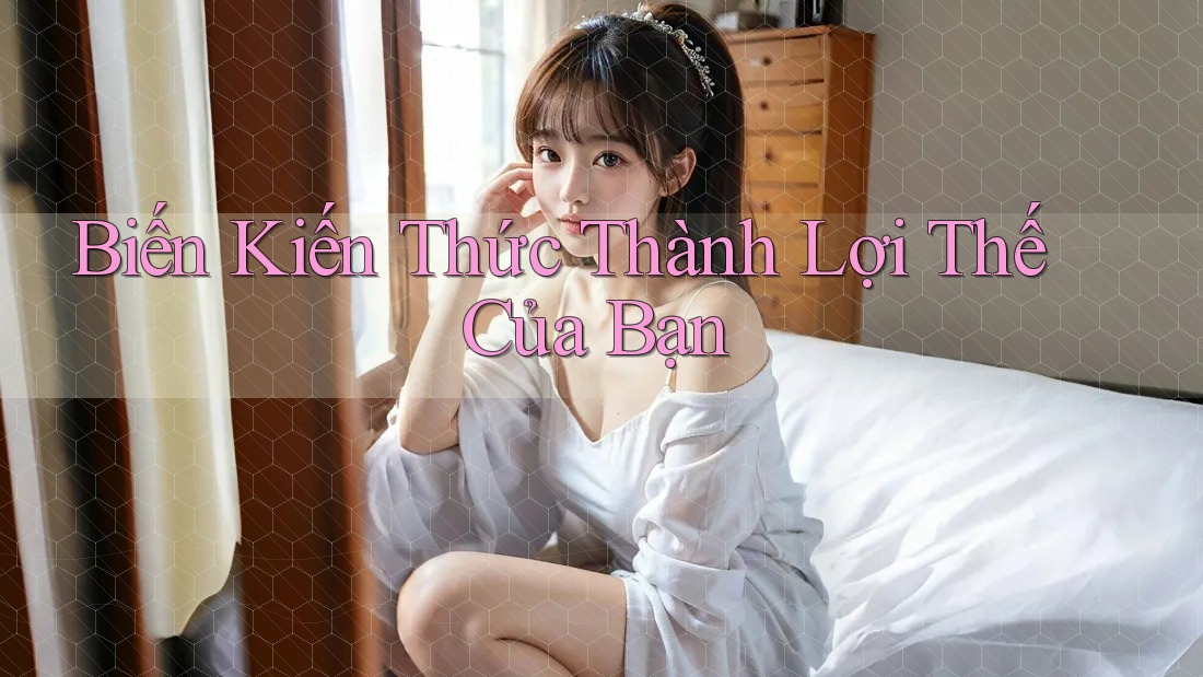 Biến Kiến Thức Thành Lợi Thế Của Bạn